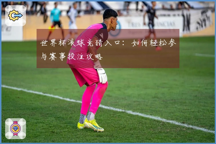世界杯滚球竞猜入口：如何轻松参与赛事投注攻略